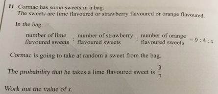 11 Cormac has some sweets in a bag. The sweets are lime flavoured or strawberry flavoured or orange flavoured. In the bag number of lime number of strawberry number of orange flavoured sweets flavoured sweets flavoured sweets =9:4:x Cormac is going to take at random a sweet from the bag. The probability that he takes a lime flavoured sweet is 3/7 Work out the value of x.