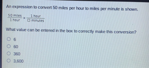 An expression to convert 50 miles per hour to miles per minute is shown. frac 50 miles1 hour * frac 1 hoursquare minutes What value can be entered in the box to correctly make this conversion? 6 60 360 3,600