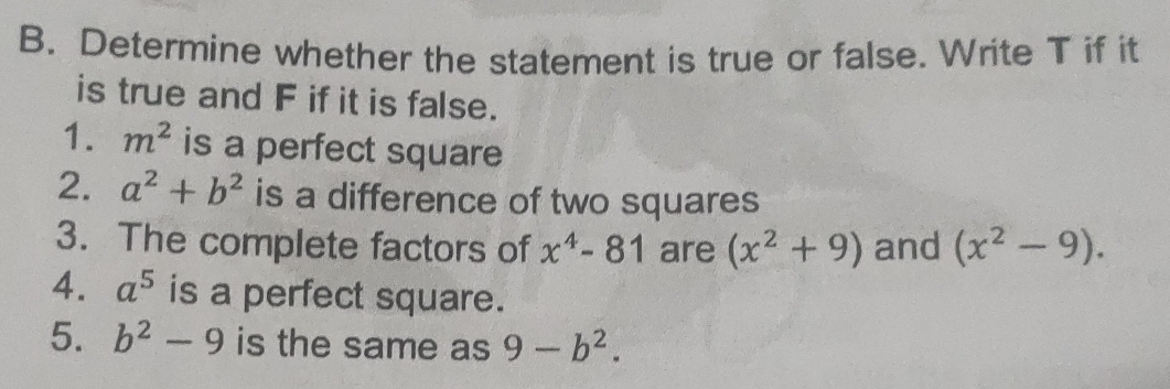 B. Determine whether the statement is true or false. Write T if it is true and F if it is false. 1. m2 is a perfect square 2. a2+b2 is a difference of two squares 3. The complete factors of x4-81 are x2+9 and x2-9. 4. a5 is a perfect square. 5. b2-9 is the same as 9-b2.